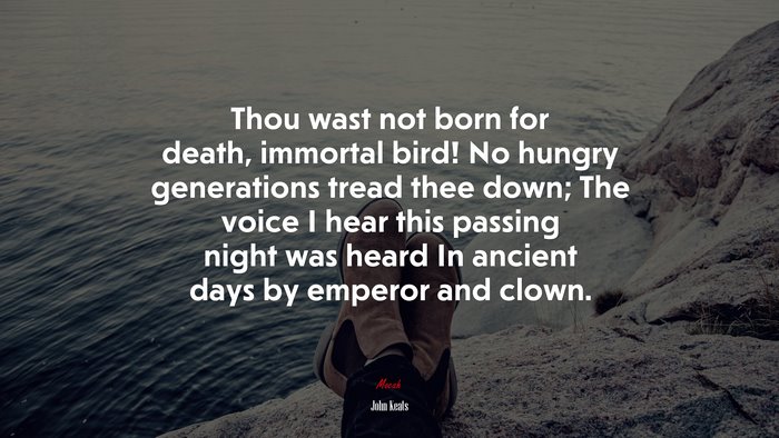 Thou wast not born for death, immortal bird! No hungry generations tread thee down; The voice I hear this passing night was heard In ancient days by emperor and clown. | John Keats quote