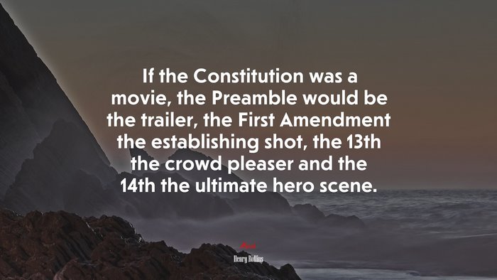 If the Constitution was a movie, the Preamble would be the trailer, the First Amendment the establishing shot, the 13th the crowd pleaser and the 14th the ultimate hero scene. | Henry Rollins quote
