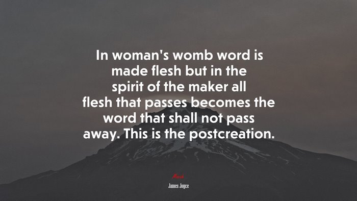 In woman’s womb word is made flesh but in the spirit of the maker all flesh that passes becomes the word that shall not pass away. This is the postcreation. | James Joyce quote
