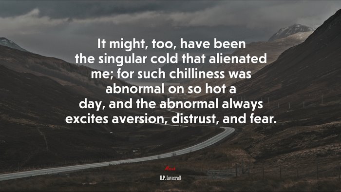 It might, too, have been the singular cold that alienated me; for such chilliness was abnormal on so hot a day, and the abnormal always excites aversion, distrust, and fear. | H.P. Lovecraft quote