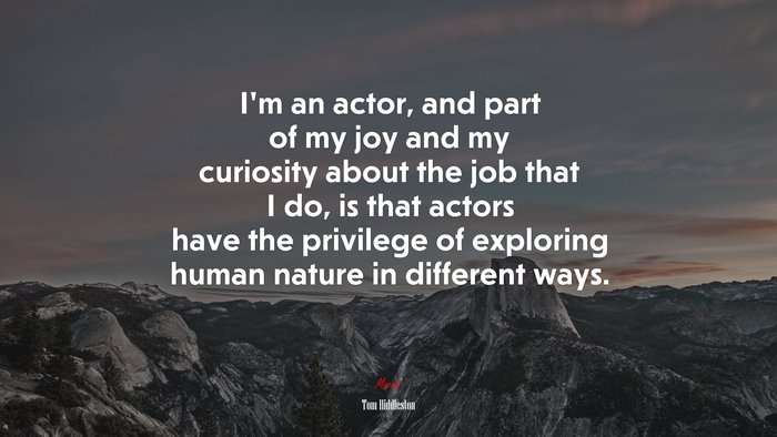 I’m an actor, and part of my joy and my curiosity about the job that I do, is that actors have the privilege of exploring human nature in different ways. | Tom Hiddleston quote