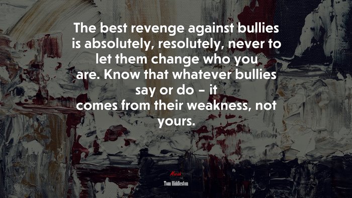 The best revenge against bullies is absolutely, resolutely, never to let them change who you are. Know that whatever bullies say or do – it comes from their weakness, not yours. | Tom Hiddleston quote