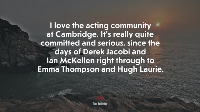 I love the acting community at Cambridge. It’s really quite committed and serious, since the days of Derek Jacobi and Ian McKellen right through to Emma Thompson and Hugh Laurie. | Tom Hiddleston quote