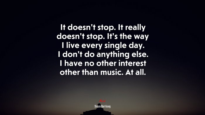 It doesn’t stop. It really doesn’t stop. It’s the way I live every single day. I don’t do anything else. I have no other interest other than music. At all. | Steven Morrissey quote