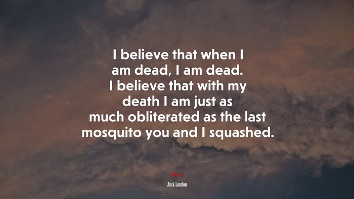 I believe that when I am dead, I am dead. I believe that with my death I am just as much obliterated as the last mosquito you and I squashed. | Jack London quote