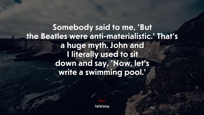 Somebody said to me, ‘But the Beatles were anti-materialistic.’ That’s a huge myth. John and I literally used to sit down and say, ‘Now, let’s write a swimming pool.’ | Paul McCartney quote