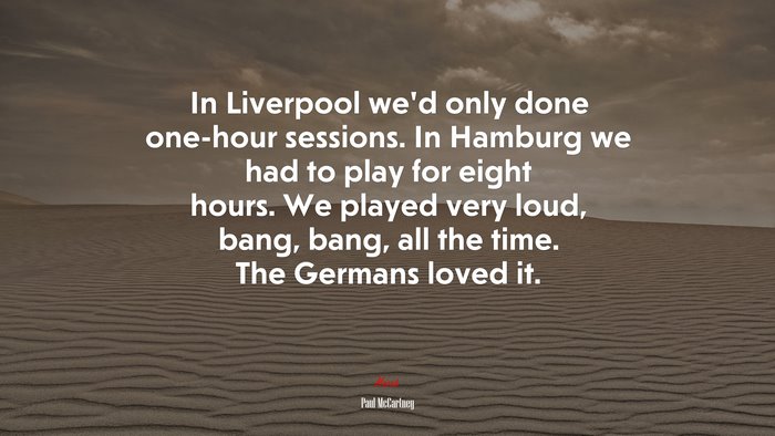 In Liverpool we’d only done one-hour sessions. In Hamburg we had to play for eight hours. We played very loud, bang, bang, all the time. The Germans loved it. | Paul McCartney quote