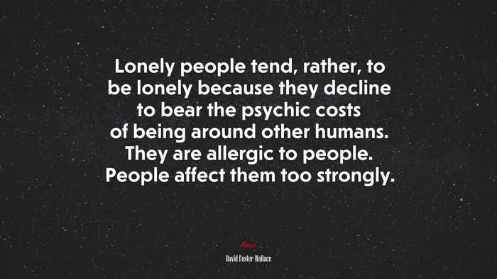Lonely people tend, rather, to be lonely because they decline to bear the psychic costs of being around other humans. They are allergic to people. People affect them too strongly. | David Foster Wallace quote
