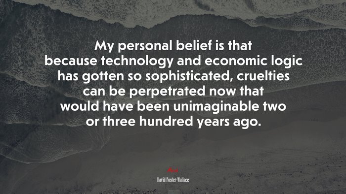 My personal belief is that because technology and economic logic has gotten so sophisticated, cruelties can be perpetrated now that would have been unimaginable two or three hundred years ago. | David Foster Wallace quote