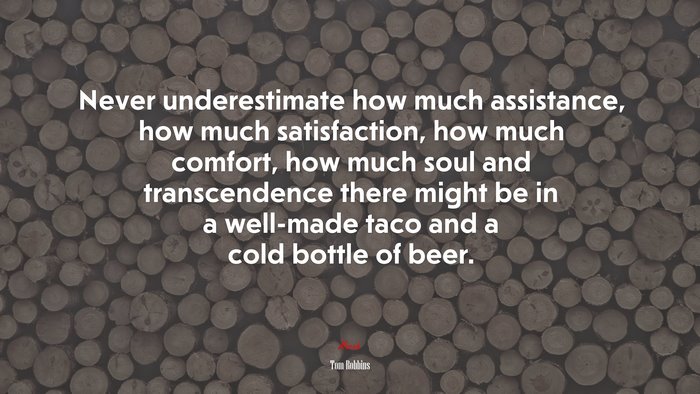 Never underestimate how much assistance, how much satisfaction, how much comfort, how much soul and transcendence there might be in a well-made taco and a cold bottle of beer. | Tom Robbins quote