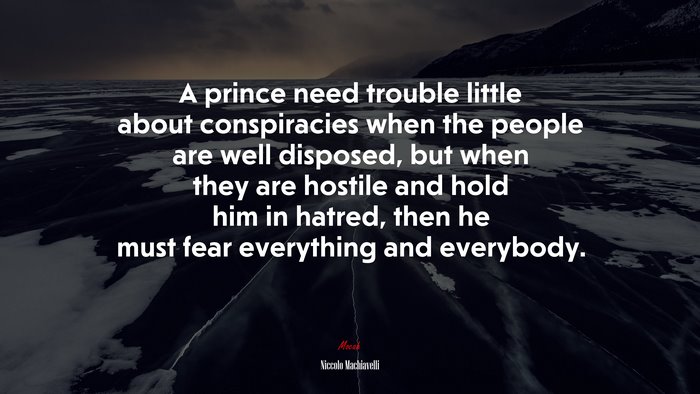 A prince need trouble little about conspiracies when the people are well disposed, but when they are hostile and hold him in hatred, then he must fear everything and everybody. | Niccolò Machiavelli quote