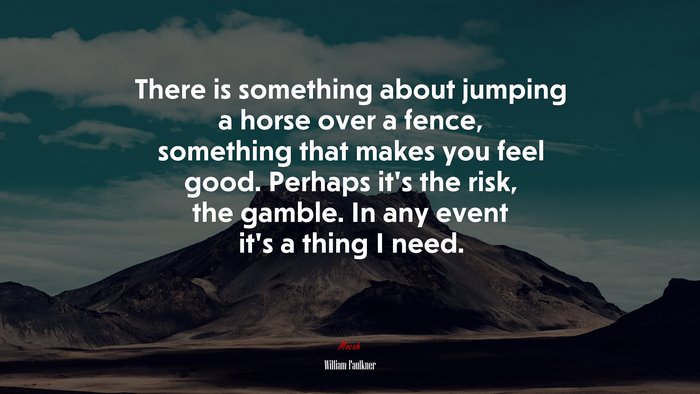 There is something about jumping a horse over a fence, something that makes you feel good. Perhaps it’s the risk, the gamble. In any event it’s a thing I need. | William Faulkner quote