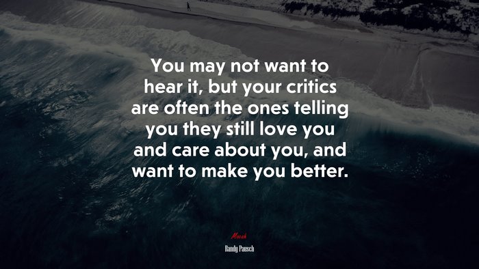 You may not want to hear it, but your critics are often the ones telling you they still love you and care about you, and want to make you better. | Randy Pausch quote