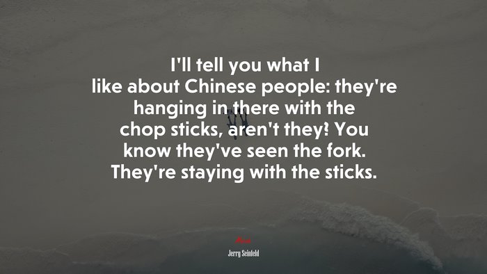 I’ll tell you what I like about Chinese people: they’re hanging in there with the chop sticks, aren’t they? You know they’ve seen the fork. They’re staying with the sticks. | Jerry Seinfeld quote