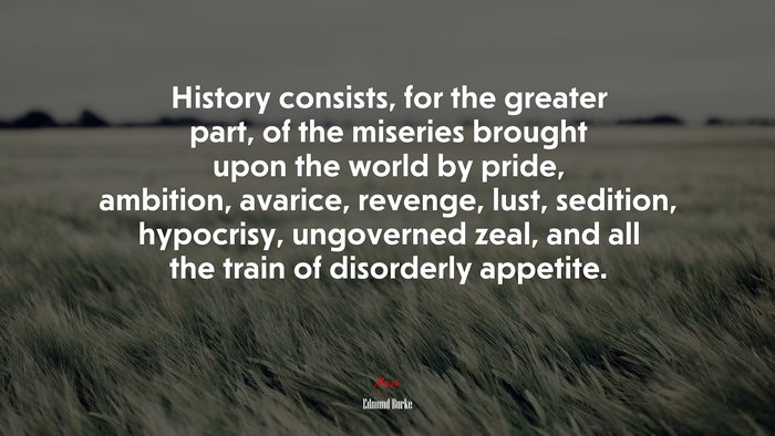 History consists, for the greater part, of the miseries brought upon the world by pride, ambition, avarice, revenge, lust, sedition, hypocrisy, ungoverned zeal, and all the train of disorderly appetite. | Edmund Burke quote