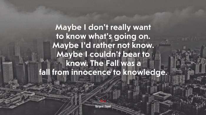 Maybe I don’t really want to know what’s going on. Maybe I’d rather not know. Maybe I couldn’t bear to know. The Fall was a fall from innocence to knowledge. | Margaret Atwood quote
