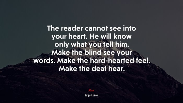 The reader cannot see into your heart. He will know only what you tell him. Make the blind see your words. Make the hard-hearted feel. Make the deaf hear. | Margaret Atwood quote