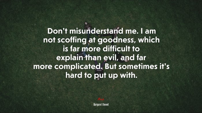 Don’t misunderstand me. I am not scoffing at goodness, which is far more difficult to explain than evil, and far more complicated. But sometimes it’s hard to put up with. | Margaret Atwood quote