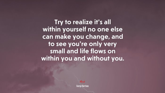 Try to realize it’s all within yourself no one else can make you change, and to see you’re only very small and life flows on within you and without you. | George Harrison quote