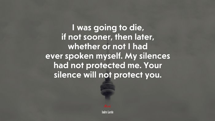 I was going to die, if not sooner, then later, whether or not I had ever spoken myself. My silences had not protected me. Your silence will not protect you. | Audre Lorde quote