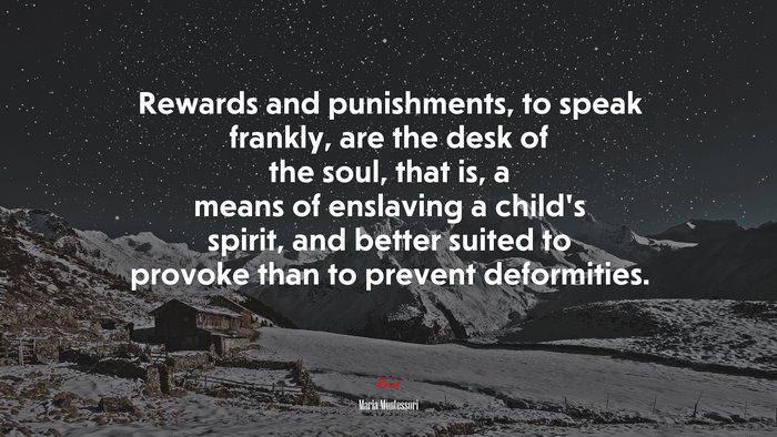 Rewards and punishments, to speak frankly, are the desk of the soul, that is, a means of enslaving a child’s spirit, and better suited to provoke than to prevent deformities. | Maria Montessori quote