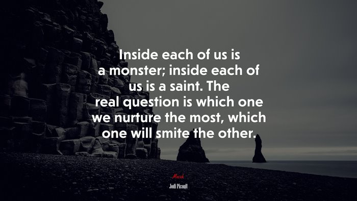 Inside each of us is a monster; inside each of us is a saint. The real question is which one we nurture the most, which one will smite the other. | Jodi Picoult quote
