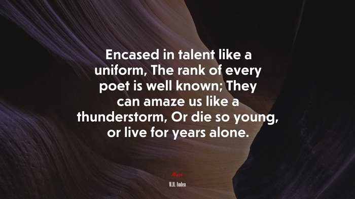 Encased in talent like a uniform, The rank of every poet is well known; They can amaze us like a thunderstorm, Or die so young, or live for years alone. | W.H. Auden quote