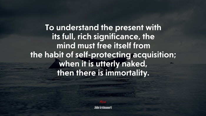 To understand the present with its full, rich significance, the mind must free itself from the habit of self-protecting acquisition; when it is utterly naked, then there is immortality. | Jiddu Krishnamurti quote