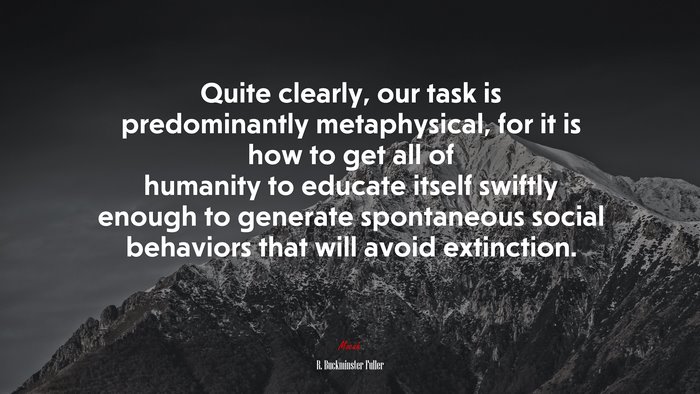 Quite clearly, our task is predominantly metaphysical, for it is how to get all of humanity to educate itself swiftly enough to generate spontaneous social behaviors that will avoid extinction. | R. Buckminster Fuller quote