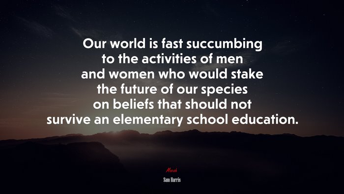 Our world is fast succumbing to the activities of men and women who would stake the future of our species on beliefs that should not survive an elementary school education. | Sam Harris quote