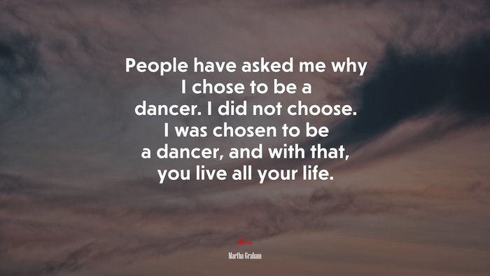 People have asked me why I chose to be a dancer. I did not choose. I was chosen to be a dancer, and with that, you live all your life. | Martha Graham quote