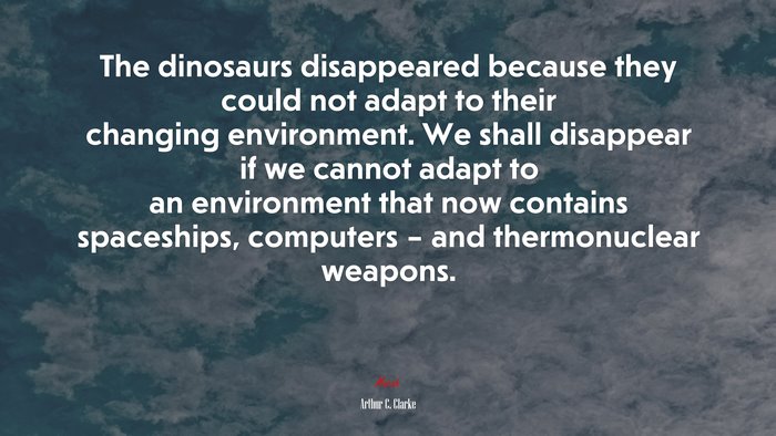 The dinosaurs disappeared because they could not adapt to their changing environment. We shall disappear if we cannot adapt to an environment that now contains spaceships, computers – and thermonuclear weapons. | Arthur C. Clarke quote