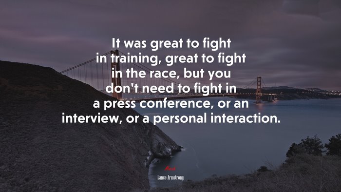 It was great to fight in training, great to fight in the race, but you don’t need to fight in a press conference, or an interview, or a personal interaction. | Lance Armstrong quote