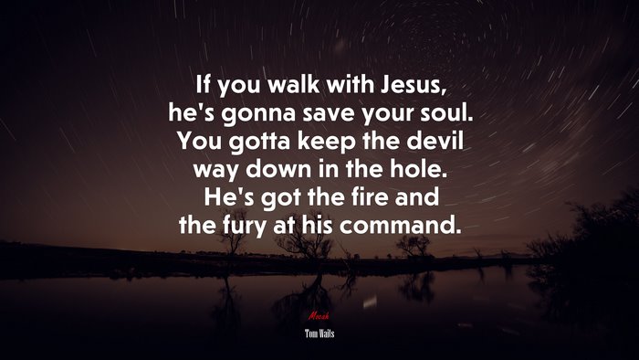 If you walk with Jesus, he’s gonna save your soul. You gotta keep the devil way down in the hole. He’s got the fire and the fury at his command. | Tom Waits quote