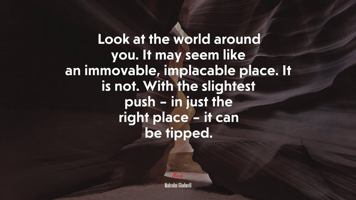 Look at the world around you. It may seem like an immovable, implacable place. It is not. With the slightest push – in just the right place – it can be tipped. | Malcolm Gladwell quote