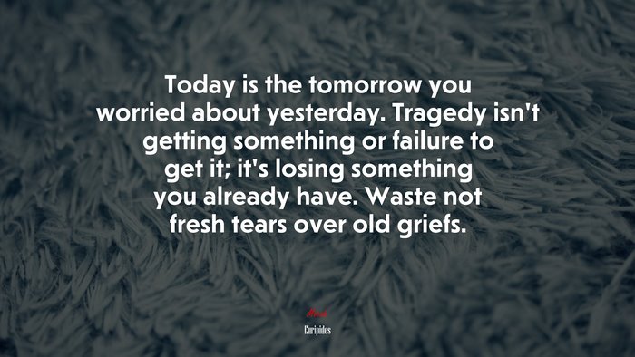Today is the tomorrow you worried about yesterday. Tragedy isn’t getting something or failure to get it; it’s losing something you already have. Waste not fresh tears over old griefs. | Euripides quote