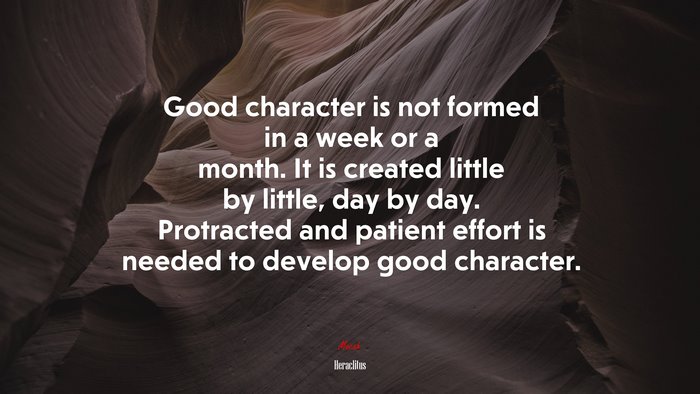 Good character is not formed in a week or a month. It is created little by little, day by day. Protracted and patient effort is needed to develop good character. | Heraclitus quote