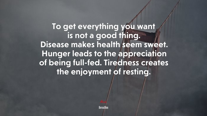 To get everything you want is not a good thing. Disease makes health seem sweet. Hunger leads to the appreciation of being full-fed. Tiredness creates the enjoyment of resting. | Heraclitus quote