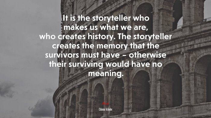 It is the storyteller who makes us what we are, who creates history. The storyteller creates the memory that the survivors must have – otherwise their surviving would have no meaning. | Chinua Achebe quote