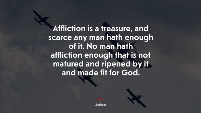 Affliction is a treasure, and scarce any man hath enough of it. No man hath affliction enough that is not matured and ripened by it and made fit for God. | John Donne quote