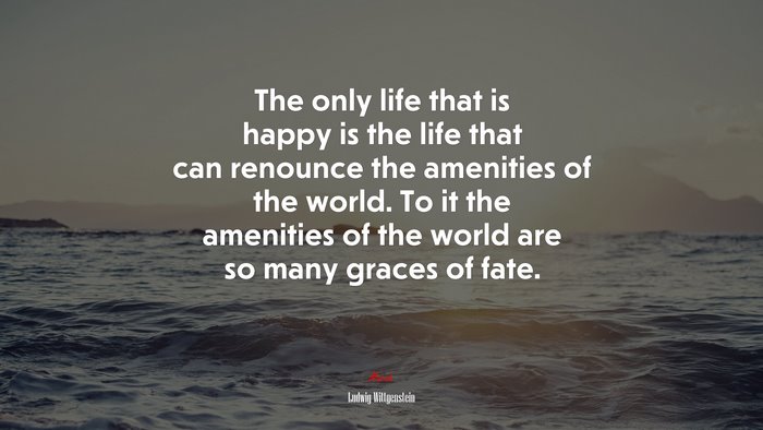 The only life that is happy is the life that can renounce the amenities of the world. To it the amenities of the world are so many graces of fate. | Ludwig Wittgenstein quote