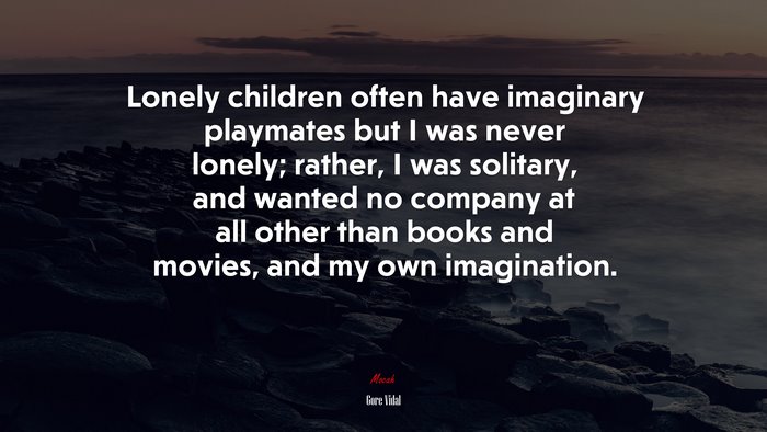 Lonely children often have imaginary playmates but I was never lonely; rather, I was solitary, and wanted no company at all other than books and movies, and my own imagination. | Gore Vidal quote