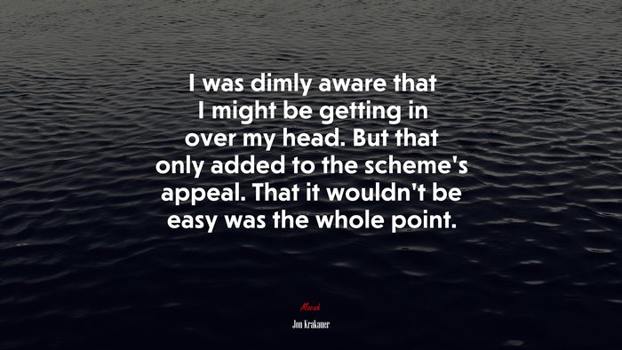 I was dimly aware that I might be getting in over my head. But that only added to the scheme’s appeal. That it wouldn’t be easy was the whole point. | Jon Krakauer quote
