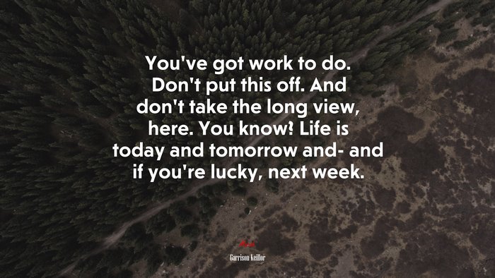 You’ve got work to do. Don’t put this off. And don’t take the long view, here. You know? Life is today and tomorrow and- and if you’re lucky, next week. | Garrison Keillor quote
