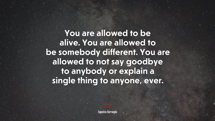 You are allowed to be alive. You are allowed to be somebody different. You are allowed to not say goodbye to anybody or explain a single thing to anyone, ever. | Augusten Burroughs quote
