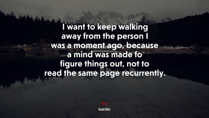 I want to keep walking away from the person I was a moment ago, because a mind was made fo figure things out, not to read the same page recurrently. | Donald Miller quote