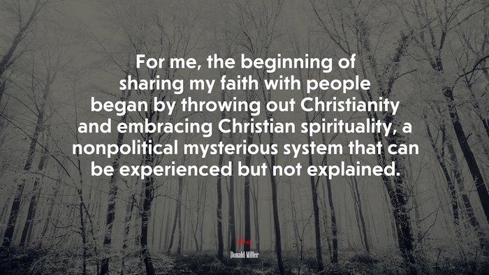 For me, the beginning of sharing my faith with people began by throwing out Christianity and embracing Christian spirituality, a nonpolitical mysterious system that can be experienced but not explained. | Donald Miller quote