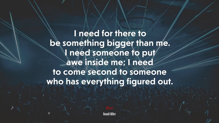 I need for there to be something bigger than me. I need someone to put awe inside me; I need to come second to someone who has everything figured out. | Donald Miller quote