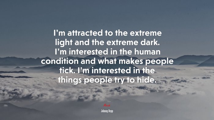 I’m attracted to the extreme light and the extreme dark. I’m interested in the human condition and what makes people tick. I’m interested in the things people try to hide. | Johnny Depp quote
