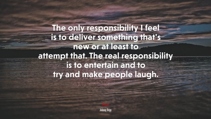 The only responsibility I feel is to deliver something that’s new or at least to attempt that. The real responsibility is to entertain and to try and make people laugh. | Johnny Depp quote
